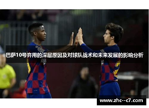 巴萨10号弃用的深层原因及对球队战术和未来发展的影响分析