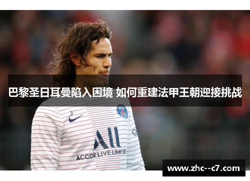 巴黎圣日耳曼陷入困境 如何重建法甲王朝迎接挑战