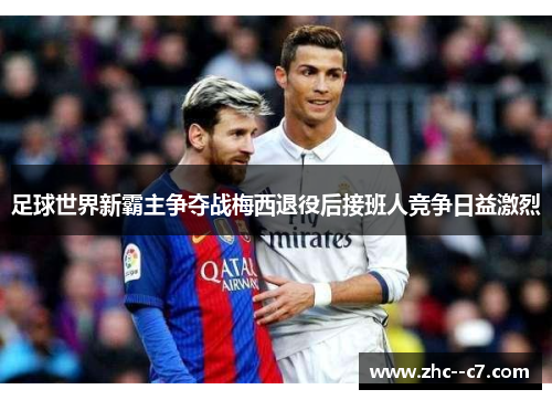 足球世界新霸主争夺战梅西退役后接班人竞争日益激烈 足球世界新霸主争夺战梅西退役后接班人竞争日益激烈