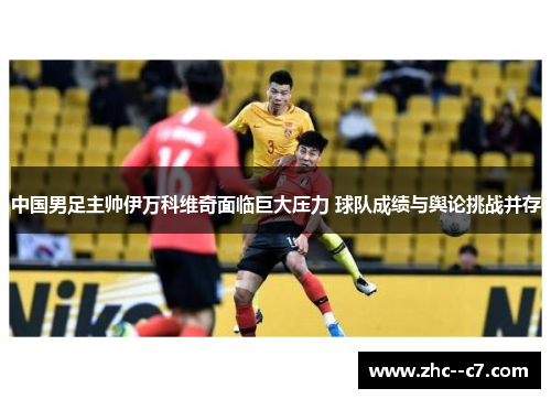 中国男足主帅伊万科维奇面临巨大压力 球队成绩与舆论挑战并存