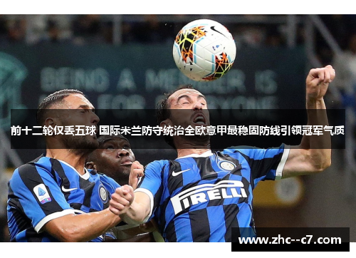 前十二轮仅丢五球 国际米兰防守统治全欧意甲最稳固防线引领冠军气质