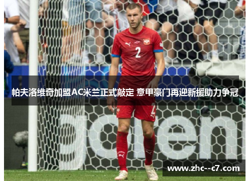 帕夫洛维奇加盟AC米兰正式敲定 意甲豪门再迎新援助力争冠 帕夫洛维奇加盟AC米兰正式敲定 意甲豪门再迎新援助力争冠