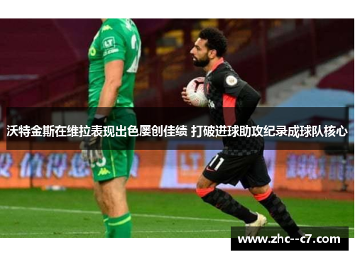 沃特金斯在维拉表现出色屡创佳绩 打破进球助攻纪录成球队核心
