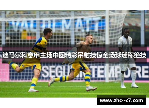 迪马尔科意甲主场中圈精彩吊射技惊全场球迷称绝技 迪马尔科意甲主场中圈精彩吊射技惊全场球迷称绝技