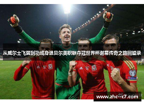 从威尔士飞翼到功成身退贝尔美职联夺冠世界杯谢幕传奇之路回望录 从威尔士飞翼到功成身退贝尔美职联夺冠世界杯谢幕传奇之路回望录